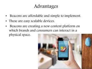 Advantages
• Beacons are affordable and simple to implement.
• These are easy scalable devices.
• Beacons are creating a new content platform on
which brands and consumers can interact in a
physical space.
 