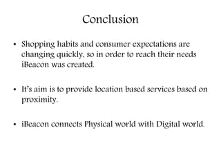 Conclusion
• Shopping habits and consumer expectations are
changing quickly, so in order to reach their needs
iBeacon was created.
• It’s aim is to provide location based services based on
proximity.
• iBeacon connects Physical world with Digital world.
 