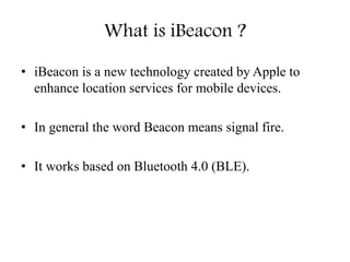 What is iBeacon ?
• iBeacon is a new technology created by Apple to
enhance location services for mobile devices.
• In general the word Beacon means signal fire.
• It works based on Bluetooth 4.0 (BLE).
 