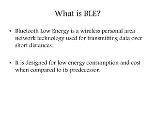 What is BLE?
• Bluetooth Low Energy is a wireless personal area
network technology used for transmitting data over
short distances.
• It is designed for low energy consumption and cost
when compared to its predecessor.
 