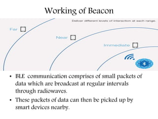 Working of Beacon
• BLE communication comprises of small packets of
data which are broadcast at regular intervals
through radiowaves.
• These packets of data can then be picked up by
smart devices nearby.
 
