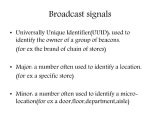Broadcast signals
• Universally Unique Identifier(UUID): used to
identify the owner of a group of beacons.
(for ex the brand of chain of stores)
• Major: a number often used to identify a location.
(for ex a specific store)
• Minor: a number often used to identify a micro-
location(for ex a door,floor,department,aisle)
 