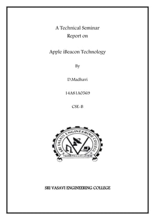 A Technical Seminar
Report on
Apple iBeacon Technology
By
D.Madhavi
14A81A0569
CSE-B
SRI VASAVI ENGINEERING COLLEGE
 