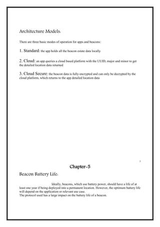 Architecture Models:
There are three basic modes of operation for apps and beacons:
1. Standard: the app holds all the beacon estate data locally
2. Cloud: an app queries a cloud based platform with the UUID, major and minor to get
the detailed location data returned
3. Cloud Secure: the beacon data is fully encrypted and can only be decrypted by the
cloud platform, which returns to the app detailed location data
5
Chapter-5
Beacon Battery Life:
Ideally, beacons, which use battery power, should have a life of at
least one year if being deployed into a permanent location. However, the optimum battery life
will depend on the application or relevant use case.
The protocol used has a large impact on the battery life of a beacon.
 