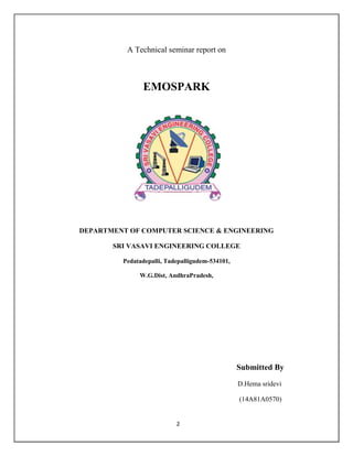 2
A Technical seminar report on
EMOSPARK
DEPARTMENT OF COMPUTER SCIENCE & ENGINEERING
SRI VASAVI ENGINEERING COLLEGE
Pedatadepalli, Tadepalligudem-534101,
W.G.Dist, AndhraPradesh,
Submitted By
D.Hema sridevi
(14A81A0570)
 
