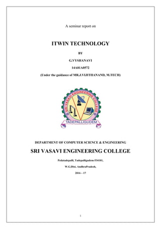 1
A seminar report on
ITWIN TECHNOLOGY
BY
G.VYSHANAVI
14A81A0572
(Under the guidance of MR.J.VIJITHANAND, M.TECH)
DEPARTMENT OF COMPUTER SCIENCE & ENGINEERING
SRI VASAVI ENGINEERING COLLEGE
Pedatadepalli, Tadepalligudem-534101,
W.G.Dist, AndhraPradesh,
2016 – 17
 