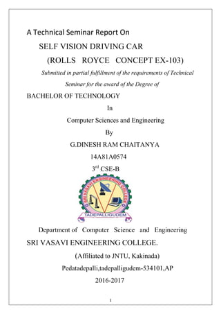 1
A Technical Seminar Report On
SELF VISION DRIVING CAR
(ROLLS ROYCE CONCEPT EX-103)
Submitted in partial fulfillment of the requirements of Technical
Seminar for the award of the Degree of
BACHELOR OF TECHNOLOGY
In
Computer Sciences and Engineering
By
G.DINESH RAM CHAITANYA
14A81A0574
3rd
CSE-B
Department of Computer Science and Engineering
SRI VASAVI ENGINEERING COLLEGE.
(Affiliated to JNTU, Kakinada)
Pedatadepalli,tadepalligudem-534101,AP
2016-2017
 
