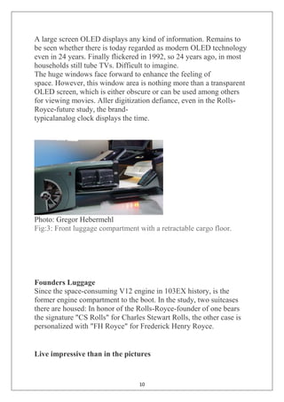 10
A large screen OLED displays any kind of information. Remains to
be seen whether there is today regarded as modern OLED technology
even in 24 years. Finally flickered in 1992, so 24 years ago, in most
households still tube TVs. Difficult to imagine.
The huge windows face forward to enhance the feeling of
space. However, this window area is nothing more than a transparent
OLED screen, which is either obscure or can be used among others
for viewing movies. Aller digitization defiance, even in the Rolls-
Royce-future study, the brand-
typicalanalog clock displays the time.
Photo: Gregor Hebermehl
Fig:3: Front luggage compartment with a retractable cargo floor.
Founders Luggage
Since the space-consuming V12 engine in 103EX history, is the
former engine compartment to the boot. In the study, two suitcases
there are housed: In honor of the Rolls-Royce-founder of one bears
the signature "CS Rolls" for Charles Stewart Rolls, the other case is
personalized with "FH Royce" for Frederick Henry Royce.
Live impressive than in the pictures
 