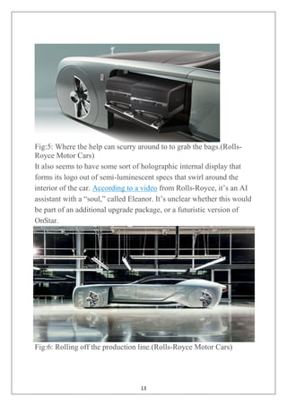 13
Fig:5: Where the help can scurry around to to grab the bags.(Rolls-
Royce Motor Cars)
It also seems to have some sort of holographic internal display that
forms its logo out of semi-luminescent specs that swirl around the
interior of the car. According to a video from Rolls-Royce, it‘s an AI
assistant with a ―soul,‖ called Eleanor. It‘s unclear whether this would
be part of an additional upgrade package, or a futuristic version of
OnStar.
Fig:6: Rolling off the production line.(Rolls-Royce Motor Cars)
 