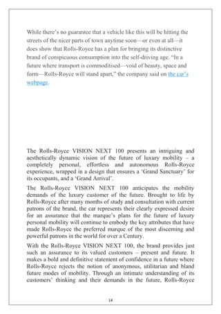 14
While there‘s no guarantee that a vehicle like this will be hitting the
streets of the nicer parts of town anytime soon—or even at all—it
does show that Rolls-Royce has a plan for bringing its distinctive
brand of conspicuous consumption into the self-driving age. ―In a
future where transport is commoditised—void of beauty, space and
form—Rolls-Royce will stand apart,‖ the company said on the car‘s
webpage.
The Rolls-Royce VISION NEXT 100 presents an intriguing and
aesthetically dynamic vision of the future of luxury mobility – a
completely personal, effortless and autonomous Rolls-Royce
experience, wrapped in a design that ensures a ‗Grand Sanctuary‘ for
its occupants, and a ‗Grand Arrival‘.
The Rolls-Royce VISION NEXT 100 anticipates the mobility
demands of the luxury customer of the future. Brought to life by
Rolls-Royce after many months of study and consultation with current
patrons of the brand, the car represents their clearly expressed desire
for an assurance that the marque‘s plans for the future of luxury
personal mobility will continue to embody the key attributes that have
made Rolls-Royce the preferred marque of the most discerning and
powerful patrons in the world for over a Century.
With the Rolls-Royce VISION NEXT 100, the brand provides just
such an assurance to its valued customers – present and future. It
makes a bold and definitive statement of confidence in a future where
Rolls-Royce rejects the notion of anonymous, utilitarian and bland
future modes of mobility. Through an intimate understanding of its
customers‘ thinking and their demands in the future, Rolls-Royce
 