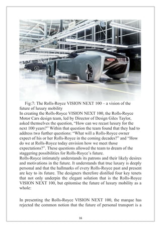 16
Fig:7: The Rolls-Royce VISION NEXT 100 – a vision of the
future of luxury mobility
In creating the Rolls-Royce VISION NEXT 100, the Rolls-Royce
Motor Cars design team, led by Director of Design Giles Taylor,
asked themselves the question, ―How can we recast luxury for the
next 100 years?‖ Within that question the team found that they had to
address two further questions: ―What will a Rolls-Royce owner
expect of his or her Rolls-Royce in the coming decades?‖ and ―How
do we at Rolls-Royce today envision how we meet those
expectations?‖. These questions allowed the team to dream of the
staggering possibilities for Rolls-Royce‘s future.
Rolls-Royce intimately understands its patrons and their likely desires
and motivations in the future. It understands that true luxury is deeply
personal and that the hallmarks of every Rolls-Royce past and present
are key to its future. The designers therefore distilled four key tenets
that not only underpin the elegant solution that is the Rolls-Royce
VISION NEXT 100, but epitomise the future of luxury mobility as a
whole:
In presenting the Rolls-Royce VISION NEXT 100, the marque has
rejected the common notion that the future of personal transport is a
 