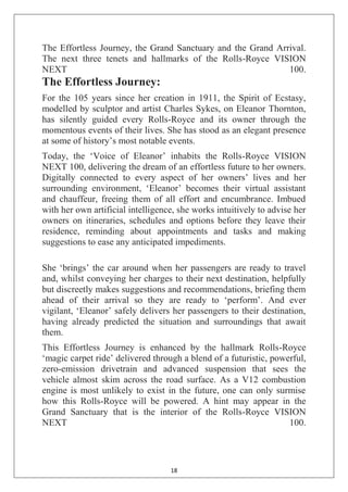 18
The Effortless Journey, the Grand Sanctuary and the Grand Arrival.
The next three tenets and hallmarks of the Rolls-Royce VISION
NEXT 100.
The Effortless Journey:
For the 105 years since her creation in 1911, the Spirit of Ecstasy,
modelled by sculptor and artist Charles Sykes, on Eleanor Thornton,
has silently guided every Rolls-Royce and its owner through the
momentous events of their lives. She has stood as an elegant presence
at some of history‘s most notable events.
Today, the ‗Voice of Eleanor‘ inhabits the Rolls-Royce VISION
NEXT 100, delivering the dream of an effortless future to her owners.
Digitally connected to every aspect of her owners‘ lives and her
surrounding environment, ‗Eleanor‘ becomes their virtual assistant
and chauffeur, freeing them of all effort and encumbrance. Imbued
with her own artificial intelligence, she works intuitively to advise her
owners on itineraries, schedules and options before they leave their
residence, reminding about appointments and tasks and making
suggestions to ease any anticipated impediments.
She ‗brings‘ the car around when her passengers are ready to travel
and, whilst conveying her charges to their next destination, helpfully
but discreetly makes suggestions and recommendations, briefing them
ahead of their arrival so they are ready to ‗perform‘. And ever
vigilant, ‗Eleanor‘ safely delivers her passengers to their destination,
having already predicted the situation and surroundings that await
them.
This Effortless Journey is enhanced by the hallmark Rolls-Royce
‗magic carpet ride‘ delivered through a blend of a futuristic, powerful,
zero-emission drivetrain and advanced suspension that sees the
vehicle almost skim across the road surface. As a V12 combustion
engine is most unlikely to exist in the future, one can only surmise
how this Rolls-Royce will be powered. A hint may appear in the
Grand Sanctuary that is the interior of the Rolls-Royce VISION
NEXT 100.
 