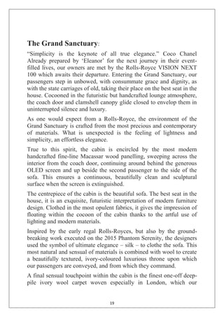 19
The Grand Sanctuary:
―Simplicity is the keynote of all true elegance.‖ Coco Chanel
Already prepared by ‗Eleanor‘ for the next journey in their event-
filled lives, our owners are met by the Rolls-Royce VISION NEXT
100 which awaits their departure. Entering the Grand Sanctuary, our
passengers step in unbowed, with consummate grace and dignity, as
with the state carriages of old, taking their place on the best seat in the
house. Cocooned in the futuristic but handcrafted lounge atmosphere,
the coach door and clamshell canopy glide closed to envelop them in
uninterrupted silence and luxury.
As one would expect from a Rolls-Royce, the environment of the
Grand Sanctuary is crafted from the most precious and contemporary
of materials. What is unexpected is the feeling of lightness and
simplicity, an effortless elegance.
True to this spirit, the cabin is encircled by the most modern
handcrafted fine-line Macassar wood panelling, sweeping across the
interior from the coach door, continuing around behind the generous
OLED screen and up beside the second passenger to the side of the
sofa. This ensures a continuous, beautifully clean and sculptural
surface when the screen is extinguished.
The centrepiece of the cabin is the beautiful sofa. The best seat in the
house, it is an exquisite, futuristic interpretation of modern furniture
design. Clothed in the most opulent fabrics, it gives the impression of
floating within the cocoon of the cabin thanks to the artful use of
lighting and modern materials.
Inspired by the early regal Rolls-Royces, but also by the ground-
breaking work executed on the 2015 Phantom Serenity, the designers
used the symbol of ultimate elegance – silk – to clothe the sofa. This
most natural and sensual of materials is combined with wool to create
a beautifully textured, ivory-coloured luxurious throne upon which
our passengers are conveyed, and from which they command.
A final sensual touchpoint within the cabin is the finest one-off deep-
pile ivory wool carpet woven especially in London, which our
 