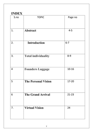 2
INDEX
S.no TOPIC Page no
1. Abstract 4-5
2. Introduction 6-7
3. Total individuality 8-9
4 Founders Luggage 10-16
5 The Personal Vision 17-20
6 The Grand Arrival 21-23
7. Virtual Vision 24
 