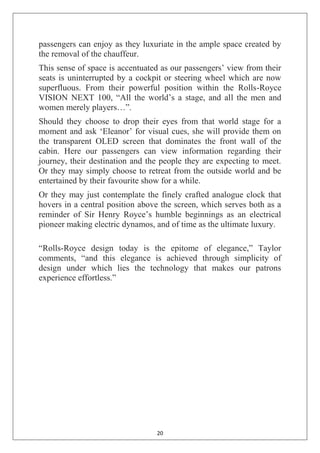 20
passengers can enjoy as they luxuriate in the ample space created by
the removal of the chauffeur.
This sense of space is accentuated as our passengers‘ view from their
seats is uninterrupted by a cockpit or steering wheel which are now
superfluous. From their powerful position within the Rolls-Royce
VISION NEXT 100, ―All the world‘s a stage, and all the men and
women merely players…‖.
Should they choose to drop their eyes from that world stage for a
moment and ask ‗Eleanor‘ for visual cues, she will provide them on
the transparent OLED screen that dominates the front wall of the
cabin. Here our passengers can view information regarding their
journey, their destination and the people they are expecting to meet.
Or they may simply choose to retreat from the outside world and be
entertained by their favourite show for a while.
Or they may just contemplate the finely crafted analogue clock that
hovers in a central position above the screen, which serves both as a
reminder of Sir Henry Royce‘s humble beginnings as an electrical
pioneer making electric dynamos, and of time as the ultimate luxury.
―Rolls-Royce design today is the epitome of elegance,‖ Taylor
comments, ―and this elegance is achieved through simplicity of
design under which lies the technology that makes our patrons
experience effortless.‖
 