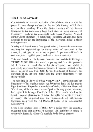 21
The Grand Arrival:
Certain truths are constant over time. One of these truths is how the
powerful have always understood the symbols through which they
express their standing. From the lavish chariots of the Roman
Emperors to the individually hand built state carriages and cars of
Monarchy – such as the coachbuilt Rolls-Royce Phantom IV used
during Queen Elizabeth II‘s coronation – such fine vehicles have been
designed to project the importance of the individual inside to those
waiting outside.
Waiting with bated breath for a grand arrival, the crowds were never
anything but impressed by the stately arrival of their idol. In the
future, Rolls-Royce believes that its powerful patrons will wish to
continue projecting their power and status in such a manner.
This truth is reflected in the most dramatic aspect of the Rolls-Royce
VISION NEXT 100 – its iconic, imposing and futuristic presence
which ensures a Grand Arrival for its occupants. Yet whilst it
powerfully expresses the future of luxury, it remains constant to the
iconic tropes of any true Rolls-Royce: The Spirit of Ecstasy, the
Pantheon grille, the long bonnet and the iconic proportions of the
entire vehicle.
The very size of the Rolls-Royce VISION NEXT 100 announces the
importance of its precious cargo. At 5.9 meters long and 1.6 metres
high, it mirrors the perfect dimensions of today‘s Phantom Extended
Wheelbase, whilst the ever constant Spirit of Ecstasy grows in stature,
harking back to the regal Phantoms of the 1920s. Hand-crafted by the
finest European glassmakers of today, she lights the way to the future
of luxury. She is poised atop the re-imagined, yet still iconic,
Pantheon grille with the red Double-R badge of an experimental
Rolls-Royce.
From these timeless icons of Rolls-Royce design flow the graceful,
sweeping lines and expressive surfaces that combine to create a
completely futuristic vision of a possible Rolls-Royce exterior.
 