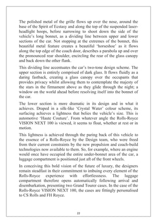 22
The polished metal of the grille flows up over the nose, around the
base of the Spirit of Ecstasy and along the top of the suspended laser-
headlight hoops, before narrowing to shoot down the side of the
vehicle‘s long bonnet, as a dividing line between upper and lower
sections of the car. Not stopping at the extremes of the bonnet, this
beautiful metal feature creates a beautiful ‗horseshoe‘ as it flows
along the top edge of the coach door, describes a parabola up and over
the pronounced rear shoulder, encircling the rear of the glass canopy
and back down the other flank.
This dividing line accentuates the car‘s two-tone design scheme. The
upper section is entirely comprised of dark glass. It flows fluidly as a
daring fastback, creating a glass canopy over the occupants that
provides privacy whilst allowing them to contemplate the majesty of
the stars in the firmament above as they glide through the night; a
window on the world ahead before resolving itself into the bonnet of
the car.
The lower section is more dramatic in its design and in what it
achieves. Draped in a silk-like ‗Crystal Water‘ colour scheme, its
surfacing achieves a lightness that belies the vehicle‘s size. This is
automotive ‗Haute Couture‘. From whatever angle the Rolls-Royce
VISION NEXT 100 is viewed, it seems to float, whether at rest or in
motion.
This lightness is achieved through the paring back of this vehicle to
the essence of a Rolls-Royce by the Design team, who were freed
from their current constraints by the new propulsion and coach-build
technologies now available to them. So, for example, where an engine
would once have occupied the entire under-bonnet area of the car, a
luggage compartment is positioned just aft of the front wheels.
In conceiving this bold vision of the future of luxury, the designers
remain steadfast in their commitment to imbuing every element of the
Rolls-Royce experience with effortlessness. The luggage
compartment therefore opens automatically following arrival and
disembarkation, presenting two Grand Tourer cases. In the case of the
Rolls-Royce VISION NEXT 100, the cases are fittingly personalised
to CS Rolls and FH Royce.
 