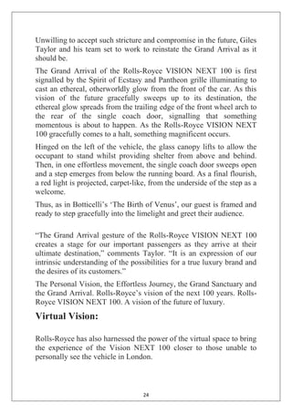 24
Unwilling to accept such stricture and compromise in the future, Giles
Taylor and his team set to work to reinstate the Grand Arrival as it
should be.
The Grand Arrival of the Rolls-Royce VISION NEXT 100 is first
signalled by the Spirit of Ecstasy and Pantheon grille illuminating to
cast an ethereal, otherworldly glow from the front of the car. As this
vision of the future gracefully sweeps up to its destination, the
ethereal glow spreads from the trailing edge of the front wheel arch to
the rear of the single coach door, signalling that something
momentous is about to happen. As the Rolls-Royce VISION NEXT
100 gracefully comes to a halt, something magnificent occurs.
Hinged on the left of the vehicle, the glass canopy lifts to allow the
occupant to stand whilst providing shelter from above and behind.
Then, in one effortless movement, the single coach door sweeps open
and a step emerges from below the running board. As a final flourish,
a red light is projected, carpet-like, from the underside of the step as a
welcome.
Thus, as in Botticelli‘s ‗The Birth of Venus‘, our guest is framed and
ready to step gracefully into the limelight and greet their audience.
―The Grand Arrival gesture of the Rolls-Royce VISION NEXT 100
creates a stage for our important passengers as they arrive at their
ultimate destination,‖ comments Taylor. ―It is an expression of our
intrinsic understanding of the possibilities for a true luxury brand and
the desires of its customers.‖
The Personal Vision, the Effortless Journey, the Grand Sanctuary and
the Grand Arrival. Rolls-Royce‘s vision of the next 100 years. Rolls-
Royce VISION NEXT 100. A vision of the future of luxury.
Virtual Vision:
Rolls-Royce has also harnessed the power of the virtual space to bring
the experience of the Vision NEXT 100 closer to those unable to
personally see the vehicle in London.
 