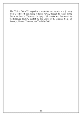 25
The Vision 360 CGI experience immerses the viewer in a journey
from Goodwood, the Home of Rolls-Royce, through to vision of the
future of luxury. Viewers can enjoy and explore the fine detail of
Rolls-Royce 103EX, guided by the voice of the original Spirit of
Ecstasy, Eleanor Thornton, on YouTube 360°.
 