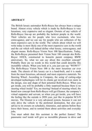 4
ABSTRACT
The British luxury automaker Rolls-Royce has always been a unique
brand. Almost every vehicle which is made by Rolls-Royce is very
luxurious, very expensive and so elegant. Owners of any vehicle of
Rolls-Royce line-up are probably the luckiest people in the world.
Their vehicles are for people who love excitement, who love
extravagance, and we can say for people who are collectors of the
most expensive cars in the world. The vehicle about which we will
write today is most likely one of the most expensive cars in the world
and the car which will indeed define what luxury, extravagance, and
elegant means. Rolls-Royce Vision Next 100 Specifications. Today,
the Rolls-Royce presented their Vision Next 100 concept aka Rolls-
Royce 103EX, constructed to honorits parent company BMW
anniversary. So, what we can say about this excellent concept?
Probably there are no words in this world that could describe this
incredible vehicle. When you look at it, you just can say ―WOW!!!‖
The Rolls-Royce Vision Next 100 is the most luxurious car ever
made. The chassis of this luxury car is a hand-built, and it is made
from the most luxurious, advanced, and most expensive materials. No
Steering Wheel. According to Company, the using of cutting-edge
developed technologies will let its clients get involved even more in
the design, size and shape of their potential Rolls-Royce. When you
get inside, you will be probably a little surprised because there is no
steering wheel inside! Yes, no steering! Instead of steering wheel, the
brand new concept from Rolls-Royce will get Eleanor, the company‘s
virtual supporter and servant, so when you get inside, you will have
the feeling like the outside is 2050 year, just like in popular SCI-FI
movies. The Eleanor is a very advanced system, because it can not
only drive the vehicle to the preferred destination, but also give
advice to its owners on schedules, itineraries, and options before they
leave their house, and to remind them about activities and everyday
jobs.
You must admit that this assistant is the perfect feature! The
panoramic roof inside will give us incredible pleasure in drive and
 