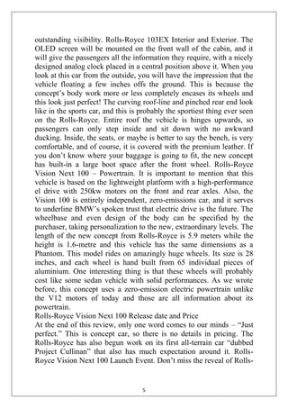 5
outstanding visibility. Rolls-Royce 103EX Interior and Exterior. The
OLED screen will be mounted on the front wall of the cabin, and it
will give the passengers all the information they require, with a nicely
designed analog clock placed in a central position above it. When you
look at this car from the outside, you will have the impression that the
vehicle floating a few inches offs the ground. This is because the
concept‘s body work more or less completely encases its wheels and
this look just perfect! The curving roof-line and pinched rear end look
like in the sports car, and this is probably the sportiest thing ever seen
on the Rolls-Royce. Entire roof the vehicle is hinges upwards, so
passengers can only step inside and sit down with no awkward
ducking. Inside, the seats, or maybe is better to say the bench, is very
comfortable, and of course, it is covered with the premium leather. If
you don‘t know where your baggage is going to fit, the new concept
has built-in a large boot space after the front wheel. Rolls-Royce
Vision Next 100 – Powertrain. It is important to mention that this
vehicle is based on the lightweight platform with a high-performance
el drive with 250kw motors on the front and rear axles. Also, the
Vision 100 is entirely independent, zero-emissions car, and it serves
to underline BMW‘s spoken trust that electric drive is the future. The
wheelbase and even design of the body can be specified by the
purchaser, taking personalization to the new, extraordinary levels. The
length of the new concept from Rolls-Royce is 5.9 meters while the
height is 1.6-metre and this vehicle has the same dimensions as a
Phantom. This model rides on amazingly huge wheels. Its size is 28
inches, and each wheel is hand built from 65 individual pieces of
aluminium. One interesting thing is that these wheels will probably
cost like some sedan vehicle with solid performances. As we wrote
before, this concept uses a zero-emission electric powertrain unlike
the V12 motors of today and those are all information about its
powertrain.
Rolls-Royce Vision Next 100 Release date and Price
At the end of this review, only one word comes to our minds – ―Just
perfect.‖ This is concept car, so there is no details in pricing. The
Rolls-Royce has also begun work on its first all-terrain car ―dubbed
Project Cullinan‖ that also has much expectation around it. Rolls-
Royce Vision Next 100 Launch Event. Don‘t miss the reveal of Rolls-
 