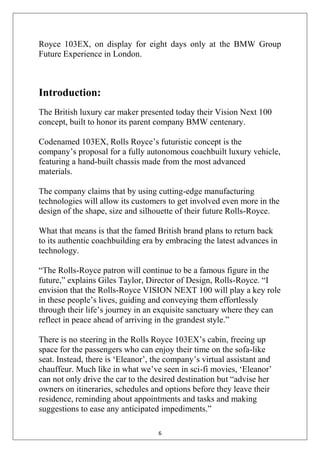 6
Royce 103EX, on display for eight days only at the BMW Group
Future Experience in London.
Introduction:
The British luxury car maker presented today their Vision Next 100
concept, built to honor its parent company BMW centenary.
Codenamed 103EX, Rolls Royce‘s futuristic concept is the
company‘s proposal for a fully autonomous coachbuilt luxury vehicle,
featuring a hand-built chassis made from the most advanced
materials.
The company claims that by using cutting-edge manufacturing
technologies will allow its customers to get involved even more in the
design of the shape, size and silhouette of their future Rolls-Royce.
What that means is that the famed British brand plans to return back
to its authentic coachbuilding era by embracing the latest advances in
technology.
―The Rolls-Royce patron will continue to be a famous figure in the
future,‖ explains Giles Taylor, Director of Design, Rolls-Royce. ―I
envision that the Rolls-Royce VISION NEXT 100 will play a key role
in these people‘s lives, guiding and conveying them effortlessly
through their life‘s journey in an exquisite sanctuary where they can
reflect in peace ahead of arriving in the grandest style.‖
There is no steering in the Rolls Royce 103EX‘s cabin, freeing up
space for the passengers who can enjoy their time on the sofa-like
seat. Instead, there is ‗Eleanor‘, the company‘s virtual assistant and
chauffeur. Much like in what we‘ve seen in sci-fi movies, ‗Eleanor‘
can not only drive the car to the desired destination but ―advise her
owners on itineraries, schedules and options before they leave their
residence, reminding about appointments and tasks and making
suggestions to ease any anticipated impediments.‖
 