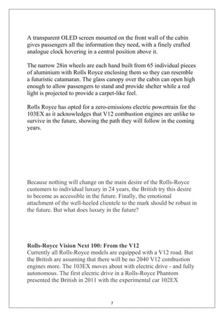 7
A transparent OLED screen mounted on the front wall of the cabin
gives passengers all the information they need, with a finely crafted
analogue clock hovering in a central position above it.
The narrow 28in wheels are each hand built from 65 individual pieces
of aluminium with Rolls Royce enclosing them so they can resemble
a futuristic catamaran. The glass canopy over the cabin can open high
enough to allow passengers to stand and provide shelter while a red
light is projected to provide a carpet-like feel.
Rolls Royce has opted for a zero-emissions electric powertrain for the
103EX as it acknowledges that V12 combustion engines are unlike to
survive in the future, showing the path they will follow in the coming
years.
Because nothing will change on the main desire of the Rolls-Royce
customers to individual luxury in 24 years, the British try this desire
to become as accessible in the future. Finally, the emotional
attachment of the well-heeled clientele to the mark should be robust in
the future. But what does luxury in the future?
Rolls-Royce Vision Next 100: From the V12
Currently all Rolls-Royce models are equipped with a V12 road. But
the British are assuming that there will be no 2040 V12 combustion
engines more. The 103EX moves about with electric drive - and fully
autonomous. The first electric drive in a Rolls-Royce Phantom
presented the British in 2011 with the experimental car 102EX
 