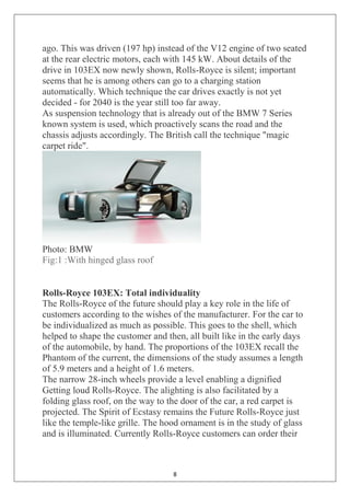 8
ago. This was driven (197 hp) instead of the V12 engine of two seated
at the rear electric motors, each with 145 kW. About details of the
drive in 103EX now newly shown, Rolls-Royce is silent; important
seems that he is among others can go to a charging station
automatically. Which technique the car drives exactly is not yet
decided - for 2040 is the year still too far away.
As suspension technology that is already out of the BMW 7 Series
known system is used, which proactively scans the road and the
chassis adjusts accordingly. The British call the technique "magic
carpet ride".
Photo: BMW
Fig:1 :With hinged glass roof
Rolls-Royce 103EX: Total individuality
The Rolls-Royce of the future should play a key role in the life of
customers according to the wishes of the manufacturer. For the car to
be individualized as much as possible. This goes to the shell, which
helped to shape the customer and then, all built like in the early days
of the automobile, by hand. The proportions of the 103EX recall the
Phantom of the current, the dimensions of the study assumes a length
of 5.9 meters and a height of 1.6 meters.
The narrow 28-inch wheels provide a level enabling a dignified
Getting loud Rolls-Royce. The alighting is also facilitated by a
folding glass roof, on the way to the door of the car, a red carpet is
projected. The Spirit of Ecstasy remains the Future Rolls-Royce just
like the temple-like grille. The hood ornament is in the study of glass
and is illuminated. Currently Rolls-Royce customers can order their
 