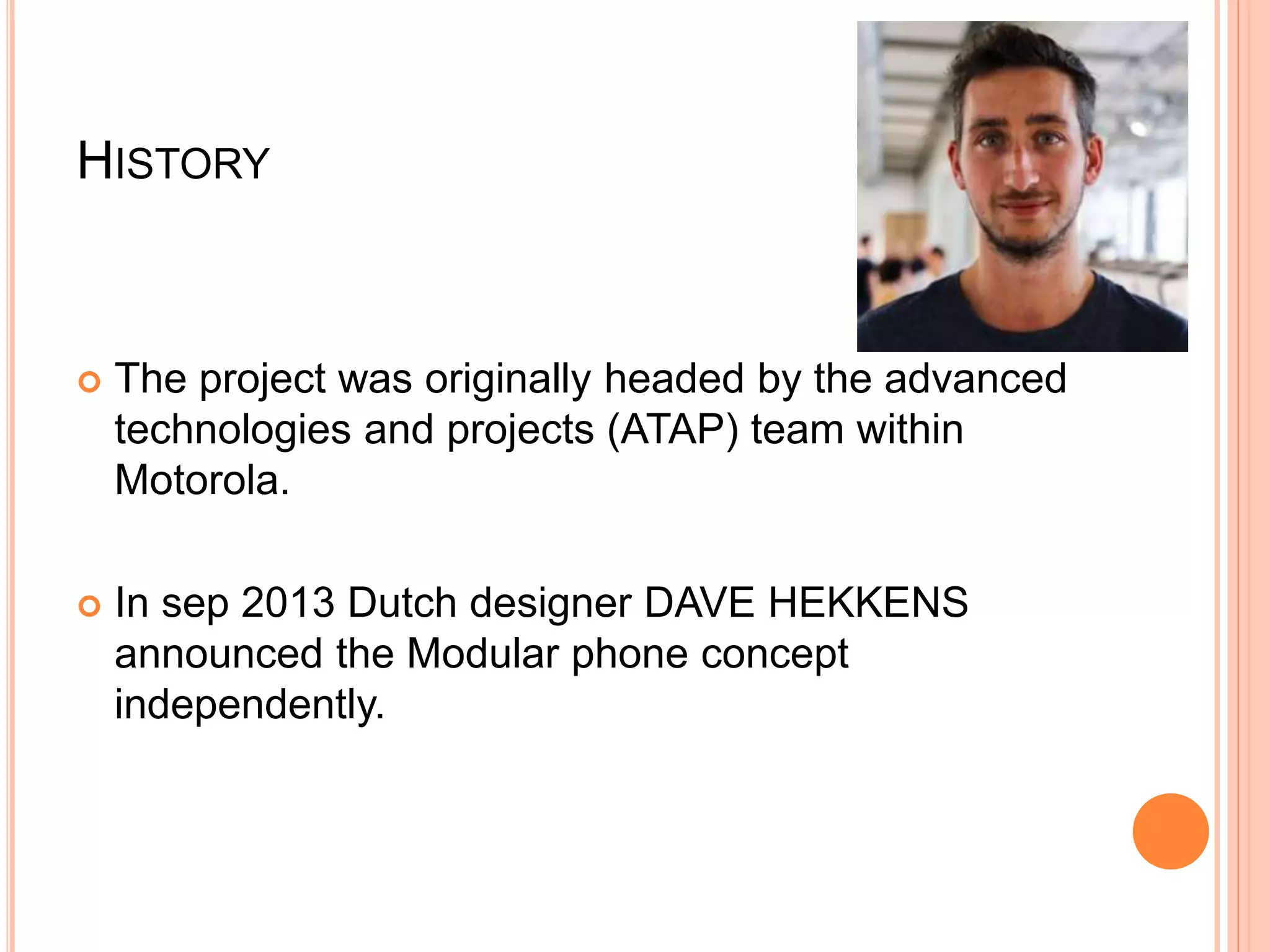 HISTORY
 The project was originally headed by the advanced
technologies and projects (ATAP) team within
Motorola.
 In sep 2013 Dutch designer DAVE HEKKENS
announced the Modular phone concept
independently.
 