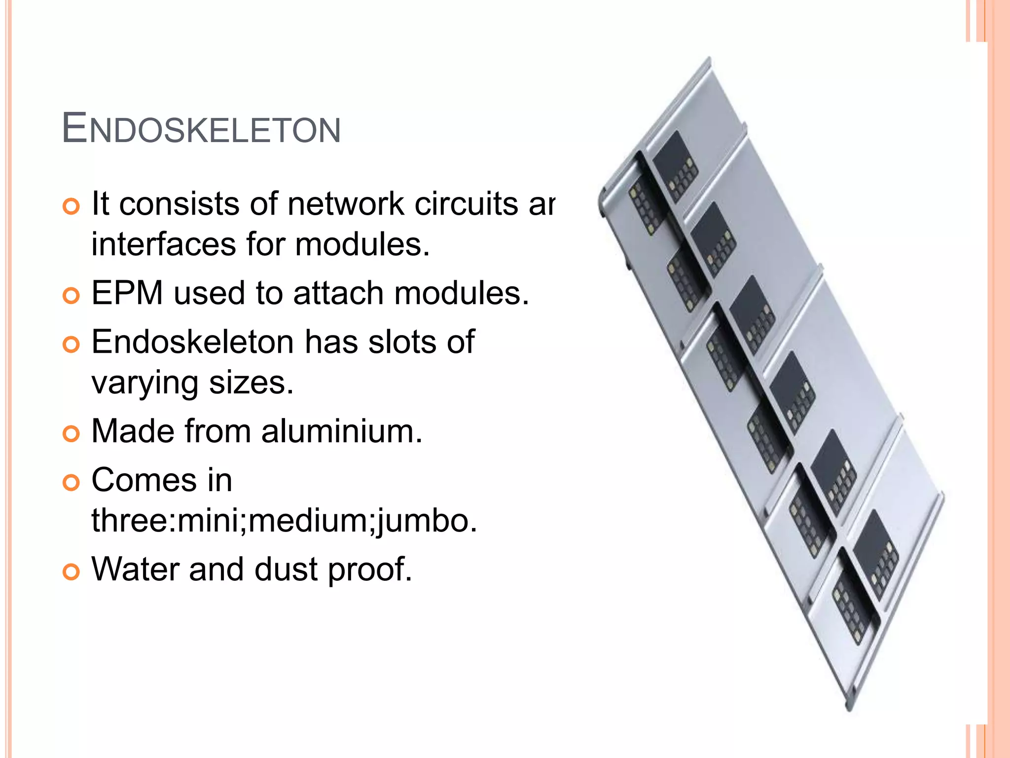 ENDOSKELETON
 It consists of network circuits and
interfaces for modules.
 EPM used to attach modules.
 Endoskeleton has slots of
varying sizes.
 Made from aluminium.
 Comes in
three:mini;medium;jumbo.
 Water and dust proof.
 