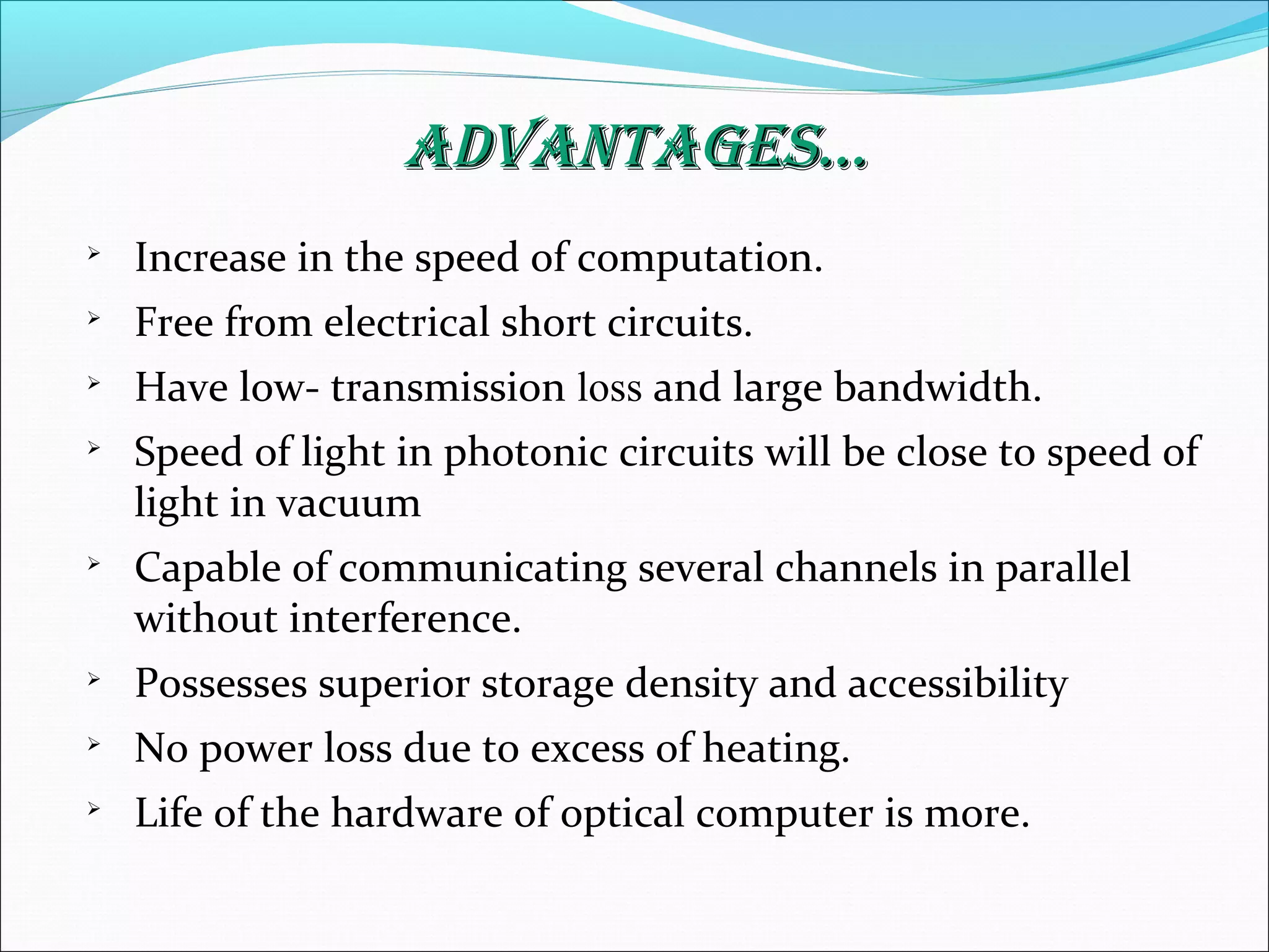 AdvAntAges...AdvAntAges...

Increase in the speed of computation.

Free from electrical short circuits.

Have low- transmission loss and large bandwidth.

Speed of light in photonic circuits will be close to speed of
light in vacuum

Capable of communicating several channels in parallel
without interference.

Possesses superior storage density and accessibility

No power loss due to excess of heating.

Life of the hardware of optical computer is more.
 