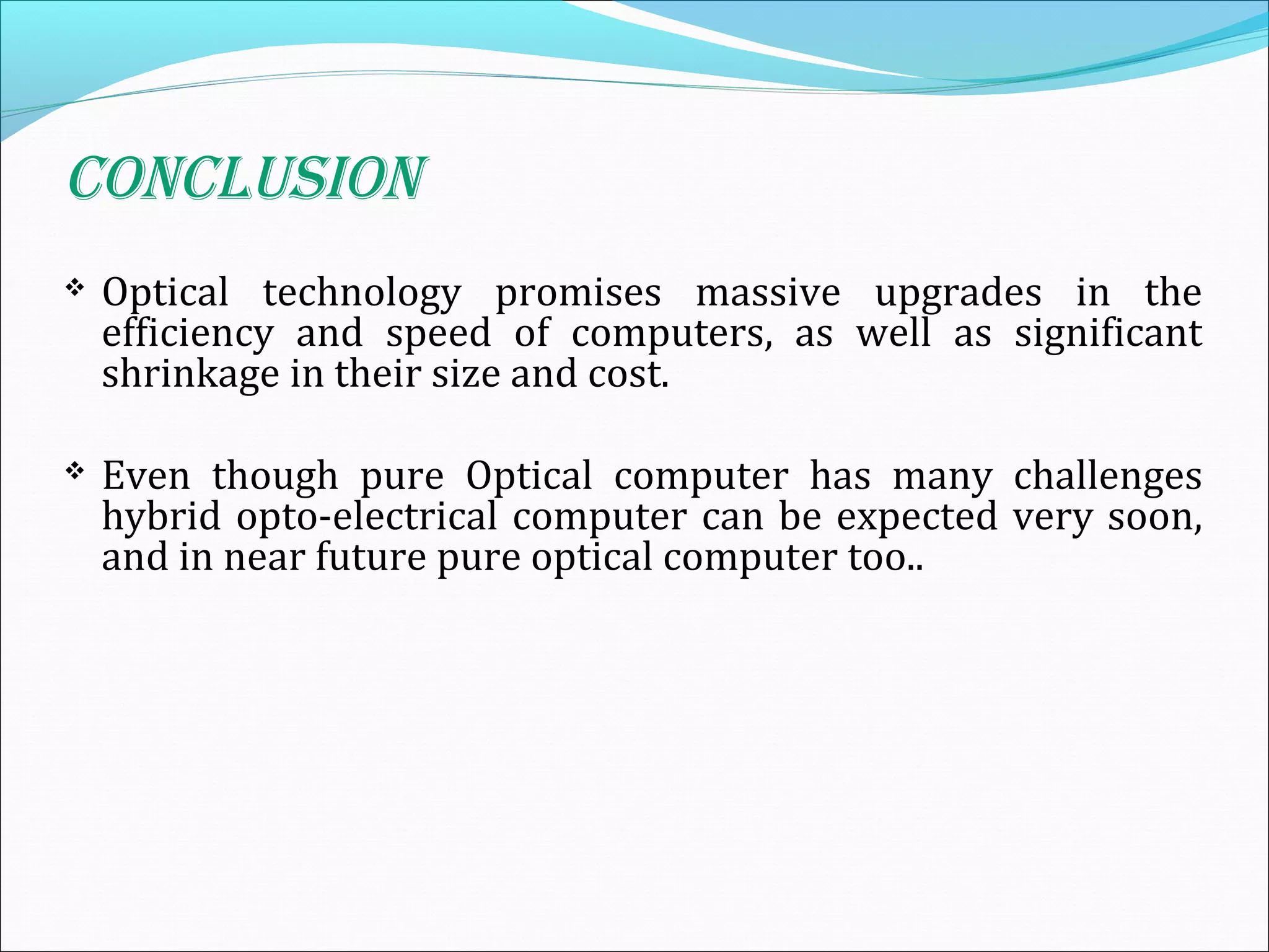 CONCLUSION
 Optical technology promises massive upgrades in the
efficiency and speed of computers, as well as significant
shrinkage in their size and cost.
 Even though pure Optical computer has many challenges
hybrid opto-electrical computer can be expected very soon,
and in near future pure optical computer too..
 