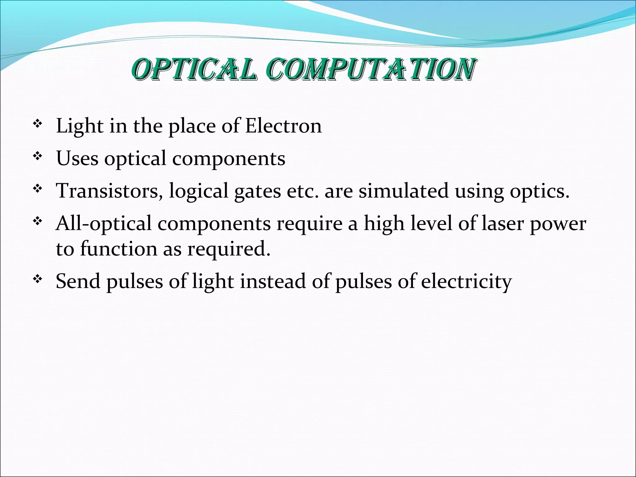 Optical cOmputatiOnOptical cOmputatiOn
 Light in the place of Electron
 Uses optical components
 Transistors, logical gates etc. are simulated using optics.
 All-optical components require a high level of laser power
to function as required.
 Send pulses of light instead of pulses of electricity
 