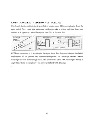 10
4. WDM (WAVELENGTH DIVISION MULTIPLEXING)
Wavelength division multiplexing is a method of sending many differentwavelengths down the
same optical fiber. Using this technology, modernnetworks in which individual lasers can
transmit at 10 gigabits per secondthrough the same fiber at the same time.
WDM can transmit up to 32 wavelengths through a single fiber, butcannot meet the bandwidth
requirements of the present day communicationsystems. So nowadays DWDM (Dense
wavelength division multiplexing) isused. This can transmit up to 1000 wavelengths through a
single fiber. That is byusing this we can improve the bandwidth efficiency.
.
 