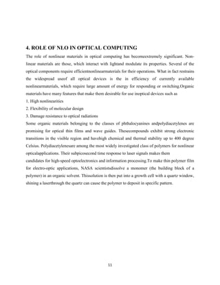11
4. ROLE OF NLO IN OPTICAL COMPUTING
The role of nonlinear materials in optical computing has becomeextremely significant. Non-
linear materials are those, which interact with lightand modulate its properties. Several of the
optical components require efficientnonlinearmaterials for their operations. What in fact restrains
the widespread useof all optical devices is the in efficiency of currently available
nonlinearmaterials, which require large amount of energy for responding or switching.Organic
materials have many features that make them desirable for use inoptical devices such as
1. High nonlinearities
2. Flexibility of molecular design
3. Damage resistance to optical radiations
Some organic materials belonging to the classes of phthalocyanines andpolydiacetylenes are
promising for optical thin films and wave guides. Thesecompounds exhibit strong electronic
transitions in the visible region and havehigh chemical and thermal stability up to 400 degree
Celsius. Polydiacetylenesare among the most widely investigated class of polymers for nonlinear
opticalapplications. Their subpicosecond time response to laser signals makes them
candidates for high-speed optoelectronics and information processing.To make thin polymer film
for electro-optic applications, NASA scientistsdissolve a monomer (the building block of a
polymer) in an organic solvent. Thissolution is then put into a growth cell with a quartz window,
shining a laserthrough the quartz can cause the polymer to deposit in specific pattern.
 