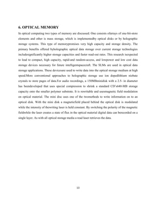 13
6. OPTICAL MEMORY
In optical computing two types of memory are discussed. One consists ofarrays of one-bit-store
elements and other is mass storage, which is implementedby optical disks or by holographic
storage systems. This type of memorypromises very high capacity and storage density. The
primary benefits offered byholographic optical data storage over current storage technologies
includesignificantly higher storage capacities and faster read-out rates. This research isexpected
to lead to compact, high capacity, rapid-and random-access, and lowpower and low cost data
storage devices necessary for future intelligentspacecraft. The SLMs are used in optical data
storage applications. These devicesare used to write data into the optical storage medium at high
speed.More conventional approaches to holographic storage use ion dopedlithium niobate
crystals to store pages of data.For audio recordings, a 150MBminidisk with a 2.5- in diameter
has beendeveloped that uses special compression to shrink a standard CD‟s640-MB storage
capacity onto the smaller polymer substrate. It is rewritable and usesmagnetic field modulation
on optical material. The mini disc uses one of the twomethods to write information on to an
optical disk. With the mini disk a magneticfield placed behind the optical disk is modulated
while the intensity of thewriting laser is held constant. By switching the polarity of the magnetic
fieldwhile the laser creates a state of flux in the optical material digital data can berecorded on a
single layer. As with all optical storage media a read laser retrieves the data.
 