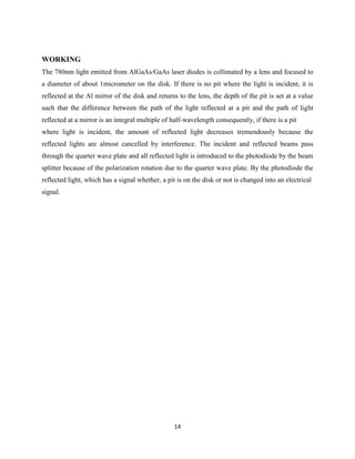 14
WORKING
The 780nm light emitted from AlGaAs/GaAs laser diodes is collimated by a lens and focused to
a diameter of about 1micrometer on the disk. If there is no pit where the light is incident, it is
reflected at the Al mirror of the disk and returns to the lens, the depth of the pit is set at a value
such that the difference between the path of the light reflected at a pit and the path of light
reflected at a mirror is an integral multiple of half-wavelength consequently, if there is a pit
where light is incident, the amount of reflected light decreases tremendously because the
reflected lights are almost cancelled by interference. The incident and reflected beams pass
through the quarter wave plate and all reflected light is introduced to the photodiode by the beam
splitter because of the polarization rotation due to the quarter wave plate. By the photodiode the
reflected light, which has a signal whether, a pit is on the disk or not is changed into an electrical
signal.
 