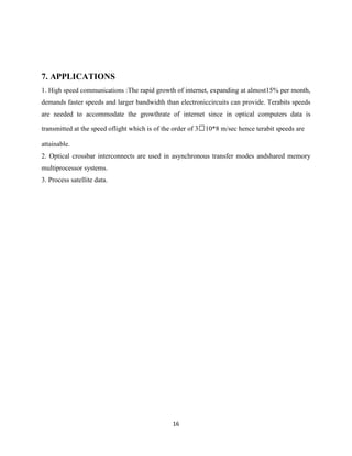 16
7. APPLICATIONS
1. High speed communications :The rapid growth of internet, expanding at almost15% per month,
demands faster speeds and larger bandwidth than electroniccircuits can provide. Terabits speeds
are needed to accommodate the growthrate of internet since in optical computers data is
transmitted at the speed oflight which is of the order of 310*8 m/sec hence terabit speeds are
attainable.
2. Optical crossbar interconnects are used in asynchronous transfer modes andshared memory
multiprocessor systems.
3. Process satellite data.
 