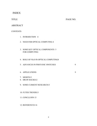 2
INDEX
TITLE PAGE NO.
ABSTRACT
CONTENTS
1. INTRODUTION 4
2. NEED FOR OPTICAL COMPUTING 4
3. SOME KEY OPTICAL COMPONENTS 5
FOR COMPUTING
4. ROLE OF NLO IN OPTICAL COMPUTING8
5. ADVANCES IN PHOTANIC SWITCHES 9
6. APPLICATIONS 9
7. MERITS12
8. DRAW BACKS12
9. SOME CURRENT RESEARCH13
10. FUTER TRENDS13
11. CONCLUION 15
12. REFERENCES 16
 