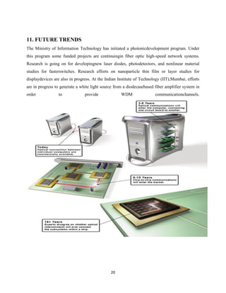 20
11. FUTURE TRENDS
The Ministry of Information Technology has initiated a photonicdevelopment program. Under
this program some funded projects are continuingin fiber optic high-speed network systems.
Research is going on for developingnew laser diodes, photodetectors, and nonlinear material
studies for fasterswitches. Research efforts on nanoparticle thin film or layer studies for
displaydevices are also in progress. At the Indian Institute of Technology (IIT),Mumbai, efforts
are in progress to generate a white light source from a diodecasebased fiber amplifier system in
order to provide WDM communicationchannels.
 