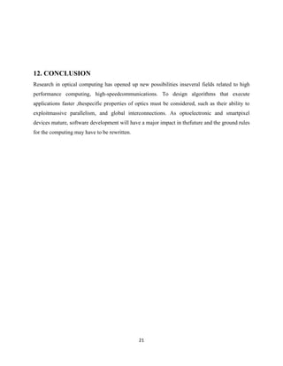 21
12. CONCLUSION
Research in optical computing has opened up new possibilities inseveral fields related to high
performance computing, high-speedcommunications. To design algorithms that execute
applications faster ,thespecific properties of optics must be considered, such as their ability to
exploitmassive parallelism, and global interconnections. As optoelectronic and smartpixel
devices mature, software development will have a major impact in thefuture and the ground rules
for the computing may have to be rewritten.
 