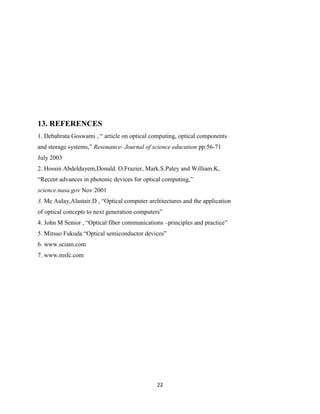 22
13. REFERENCES
1. Debabrata Goswami , “ article on optical computing, optical components
and storage systems,” Resonance- Journal of science education pp:56-71
July 2003
2. Hossin Abdeldayem,Donald. O.Frazier, Mark.S.Paley and William.K,
“Recent advances in photonic devices for optical computing,”
science.nasa.gov Nov 2001
3. Mc Aulay,Alastair.D , “Optical computer architectures and the application
of optical concepts to next generation computers”
4. John M Senior , “Optical fiber communications –principles and practice”
5. Mitsuo Fukuda “Optical semiconductor devices”
6. www.sciam.com
7. www.msfc.com
 