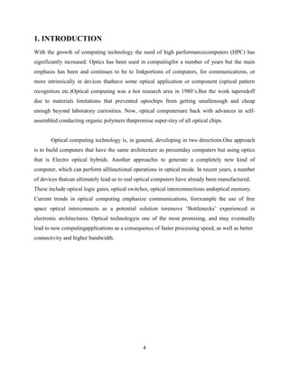 4
1. INTRODUCTION
With the growth of computing technology the need of high performancecomputers (HPC) has
significantly increased. Optics has been used in computingfor a number of years but the main
emphasis has been and continues to be to linkportions of computers, for communications, or
more intrinsically in devices thathave some optical application or component (optical pattern
recognition etc.)Optical computing was a hot research area in 1980‟s.But the work taperedoff
due to materials limitations that prevented optochips from getting smallenough and cheap
enough beyond laboratory curiosities. Now, optical computersare back with advances in self-
assembled conducting organic polymers thatpromise super-tiny of all optical chips.
Optical computing technology is, in general, developing in two directions.One approach
is to build computers that have the same architecture as presentday computers but using optics
that is Electro optical hybrids. Another approachis to generate a completely new kind of
computer, which can perform allfunctional operations in optical mode. In recent years, a number
of devices thatcan ultimately lead us to real optical computers have already been manufactured.
These include optical logic gates, optical switches, optical interconnections andoptical memory.
Current trends in optical computing emphasize communications, forexample the use of free
space optical interconnects as a potential solution toremove „Bottlenecks‟ experienced in
electronic architectures. Optical technologyis one of the most promising, and may eventually
lead to new computingapplications as a consequence of faster processing speed, as well as better
connectivity and higher bandwidth.
 
