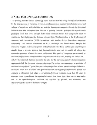 5
2. NEED FOR OPTICAL COMPUTING
The pressing need for optical technology stems from the fact that today‟scomputers are limited
by the time response of electronic circuits. A solidtransmission medium limits both the speed and
volume of signals, as well asbuilding up heat that damages components. One of the theoretical
limits on how fast a computer can function is givenby Einstein‟s principle that signal cannot
propagate faster than speed of light. Soto make computers faster, their components must be
smaller and there bydecrease the distance between them. This has resulted in the development of
verylarge scale integration (VLSI) technology, with smaller device dimensions andgreater
complexity. The smallest dimensions of VLSI nowadays are about0.08mm. Despite the
incredible progress in the development and refinement ofthe basic technologies over the past
decade, there is growing concern that thesetechnologies may not be capable of solving the
computing problems of even thecurrent millennium. The speed of computers was achieved by
miniaturizingelectronic components to a very small micron-size scale, but they are limited not
only by the speed of electrons in matter but also by the increasing density ofinterconnections
necessary to link the electronic gates on microchips.The optical computer comes as a solution of
miniaturizationproblem.Optical data processing can perform several operations in parallel much
faster and easier than electrons. This parallelism helps in staggeringcomputational power. For
example a calculation that takes a conventionalelectronic computer more than 11 years to
complete could be performed by anoptical computer in a single hour. Any way we can realize
that in an opticalcomputer, electrons are replaced by photons, the subatomic bits
ofelectromagnetic radiation that make up light.
 