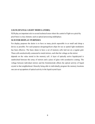 8
2.SLM (SPATIAL LIGHT MODULATORS)
SLM play an important role in several technical areas where the control of light on a pixel-by
pixel basis is a key element, such as optical processing anddisplays.
SLM FOR DISPLAY PURPOSES
For display purposes the desire is to have as many pixels aspossible in as small and cheap a
device as possible. For such purposes designingsilicon chips for use as spatial light modulators
has been effective. The basic ideais to have a set of memory cells laid out on a regular grid.
These cells areelectrically connected to metal mirrors, such that the voltage on the mirror
depends on the value stored in the memory cell. A layer of optically active liquidcrystal is
sandwiched between this array of mirrors and a piece of glass with aconductive coating. The
voltage between individual mirrors and the frontelectrode affects the optical activity of liquid
crystal in that neighborhood. Henceby being able to individually program the memory locations
one can set up apattern of optical activity in the liquid crystal layer.
 