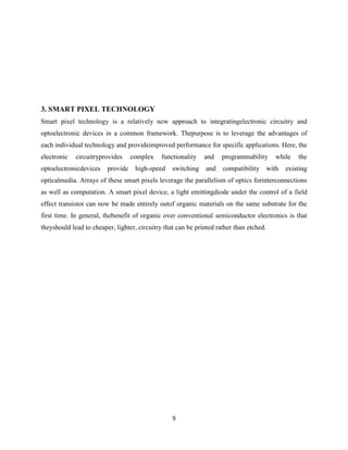 9
3. SMART PIXEL TECHNOLOGY
Smart pixel technology is a relatively new approach to integratingelectronic circuitry and
optoelectronic devices in a common framework. Thepurpose is to leverage the advantages of
each individual technology and provideimproved performance for specific applications. Here, the
electronic circuitryprovides complex functionality and programmability while the
optoelectronicdevices provide high-speed switching and compatibility with existing
opticalmedia. Arrays of these smart pixels leverage the parallelism of optics forinterconnections
as well as computation. A smart pixel device, a light emittingdiode under the control of a field
effect transistor can now be made entirely outof organic materials on the same substrate for the
first time. In general, thebenefit of organic over conventional semiconductor electronics is that
theyshould lead to cheaper, lighter, circuitry that can be printed rather than etched.
 