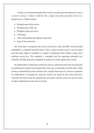 12
A ticket is an information packet that is used to securely pass the identity of a user to
a server or service. A ticket is valid for only a single client and a particular service on a
specific server. A ticket contains:
 Principal name of the service
 Principal name of the user
 IP address of the user's host
 Timestamp
 Value which defines the lifetime of the ticket
 Copy of the session key
All of this data is encrypted in the server's service key. Note, the KDC issues the ticket
embedded in a credential described below. After a ticket has been issued, it can be reused
until the ticket expires.A credential is a packet of information that includes a ticket and a
matching session key. The credential is encrypted with the requesting principal's key.
Typically, the KDC generates a credential in response to a ticket request from a client.
An authenticator is information used by the server to authenticate the client user principal.
An authenticator includes the principal name of the user, a timestamp, and other data. Unlike
a ticket, an authenticator can be used once only, usually when access to a service is requested.
An authenticator is encrypted by using the session key shared by the client and server.
Typically, the client creates the authenticator and sends it with the server's or service's ticket
in order to authenticate to the server or service.
 
