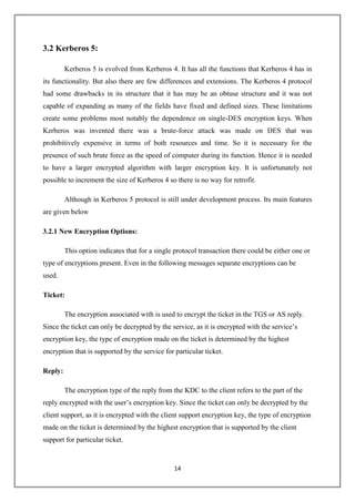 14
3.2 Kerberos 5:
Kerberos 5 is evolved from Kerberos 4. It has all the functions that Kerberos 4 has in
its functionality. But also there are few differences and extensions. The Kerberos 4 protocol
had some drawbacks in its structure that it has may be an obtuse structure and it was not
capable of expanding as many of the fields have fixed and defined sizes. These limitations
create some problems most notably the dependence on single-DES encryption keys. When
Kerberos was invented there was a brute-force attack was made on DES that was
prohibitively expensive in terms of both resources and time. So it is necessary for the
presence of such brute force as the speed of computer during its function. Hence it is needed
to have a larger encrypted algorithm with larger encryption key. It is unfortunately not
possible to increment the size of Kerberos 4 so there is no way for retrofit.
Although in Kerberos 5 protocol is still under development process. Its main features
are given below
3.2.1 New Encryption Options:
This option indicates that for a single protocol transaction there could be either one or
type of encryptions present. Even in the following messages separate encryptions can be
used.
Ticket:
The encryption associated with is used to encrypt the ticket in the TGS or AS reply.
Since the ticket can only be decrypted by the service, as it is encrypted with the service’s
encryption key, the type of encryption made on the ticket is determined by the highest
encryption that is supported by the service for particular ticket.
Reply:
The encryption type of the reply from the KDC to the client refers to the part of the
reply encrypted with the user’s encryption key. Since the ticket can only be decrypted by the
client support, as it is encrypted with the client support encryption key, the type of encryption
made on the ticket is determined by the highest encryption that is supported by the client
support for particular ticket.
 
