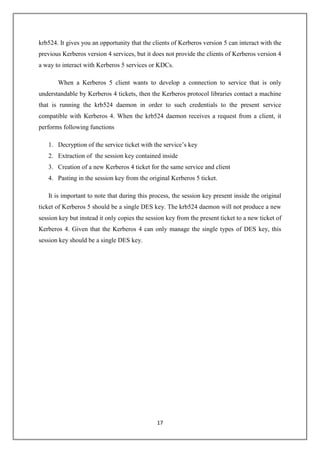 17
krb524. It gives you an opportunity that the clients of Kerberos version 5 can interact with the
previous Kerberos version 4 services, but it does not provide the clients of Kerberos version 4
a way to interact with Kerberos 5 services or KDCs.
When a Kerberos 5 client wants to develop a connection to service that is only
understandable by Kerberos 4 tickets, then the Kerberos protocol libraries contact a machine
that is running the krb524 daemon in order to such credentials to the present service
compatible with Kerberos 4. When the krb524 daemon receives a request from a client, it
performs following functions
1. Decryption of the service ticket with the service’s key
2. Extraction of the session key contained inside
3. Creation of a new Kerberos 4 ticket for the same service and client
4. Pasting in the session key from the original Kerberos 5 ticket.
It is important to note that during this process, the session key present inside the original
ticket of Kerberos 5 should be a single DES key. The krb524 daemon will not produce a new
session key but instead it only copies the session key from the present ticket to a new ticket of
Kerberos 4. Given that the Kerberos 4 can only manage the single types of DES key, this
session key should be a single DES key.
 