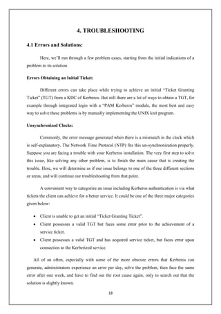 18
4. TROUBLESHOOTING
4.1 Errors and Solutions:
Here, we’ll run through a few problem cases, starting from the initial indications of a
problem to its solution.
Errors Obtaining an Initial Ticket:
Different errors can take place while trying to achieve an initial “Ticket Granting
Ticket” (TGT) from a KDC of Kerberos. But still there are a lot of ways to obtain a TGT, for
example through integrated login with a “PAM Kerberos” module, the most best and easy
way to solve these problems is by manually implementing the UNIX knit program.
Unsynchronized Clocks:
Commonly, the error message generated when there is a mismatch in the clock which
is self-explanatory. The Network Time Protocol (NTP) fits this un-synchronization properly.
Suppose you are facing a trouble with your Kerberos installation. The very first step to solve
this issue, like solving any other problem, is to finish the main cause that is creating the
trouble. Here, we will determine as if our issue belongs to one of the three different sections
or areas, and will continue our troubleshooting from that point.
A convenient way to categorize an issue including Kerberos authentication is via what
tickets the client can achieve for a better service. It could be one of the three major categories
given below:
 Client is unable to get an initial “Ticket Granting Ticket”.
 Client possesses a valid TGT but faces some error prior to the achievement of a
service ticket.
 Client possesses a valid TGT and has acquired service ticket, but faces error upon
connection to the Kerberized service.
All of an often, especially with some of the more obscure errors that Kerberos can
generate, administrators experience an error per day, solve the problem, then face the same
error after one week, and have to find out the root cause again, only to search out that the
solution is slightly known.
 
